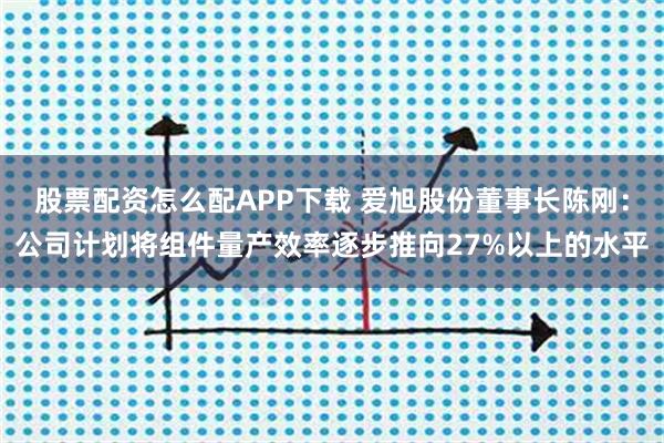 股票配资怎么配APP下载 爱旭股份董事长陈刚：公司计划将组件量产效率逐步推向27%以上的水平