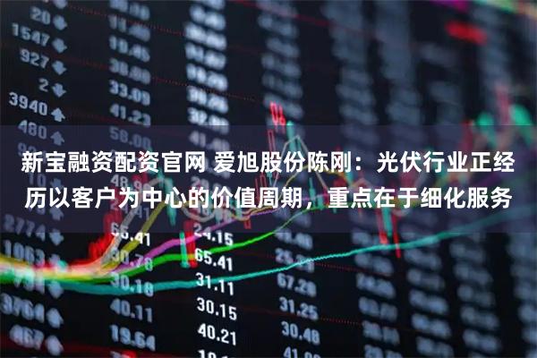 新宝融资配资官网 爱旭股份陈刚：光伏行业正经历以客户为中心的价值周期，重点在于细化服务