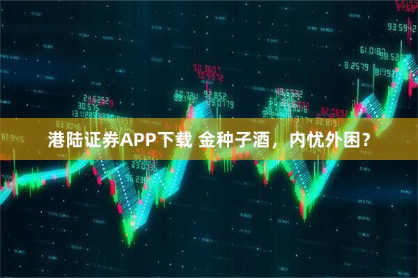 港陆证券APP下载 金种子酒，内忧外困？