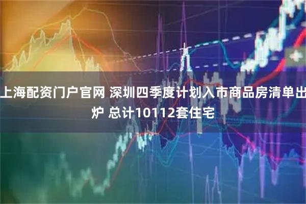 上海配资门户官网 深圳四季度计划入市商品房清单出炉 总计10112套住宅