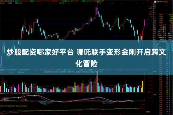 炒股配资哪家好平台 哪吒联手变形金刚开启跨文化冒险
