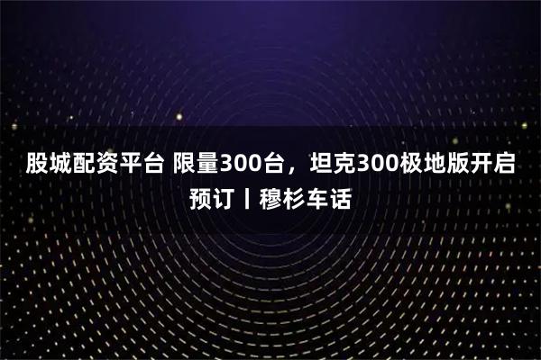 股城配资平台 限量300台，坦克300极地版开启预订丨穆杉车话
