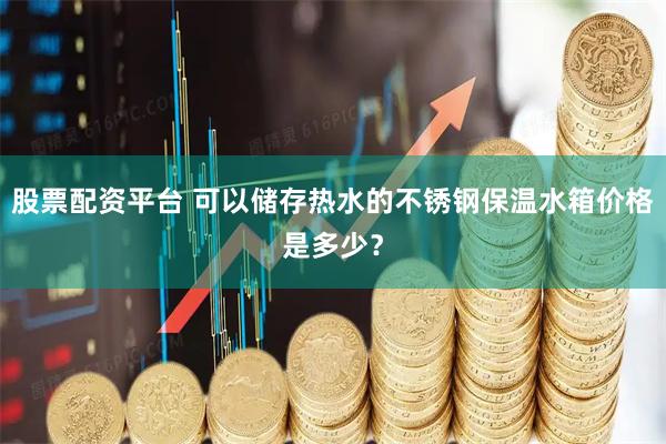 股票配资平台 可以储存热水的不锈钢保温水箱价格是多少？