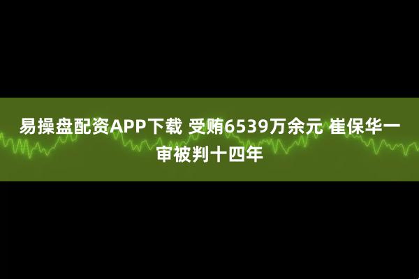 易操盘配资APP下载 受贿6539万余元 崔保华一审被判十四年