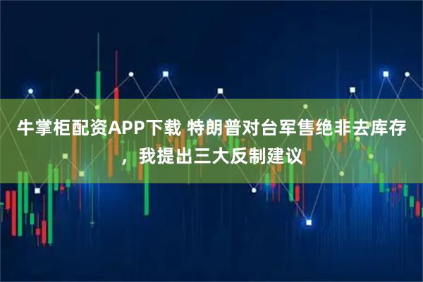 牛掌柜配资APP下载 特朗普对台军售绝非去库存,我提出三大反制建议
