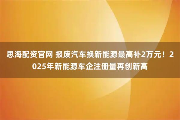 思海配资官网 报废汽车换新能源最高补2万元！2025年新能源车企注册量再创新高