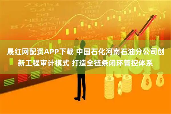 晟红网配资APP下载 中国石化河南石油分公司创新工程审计模式 打造全链条闭环管控体系
