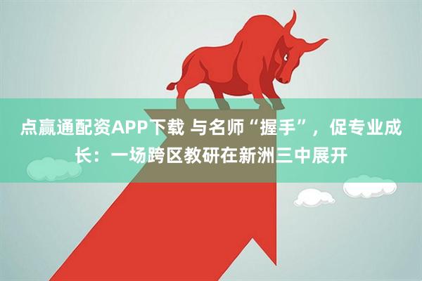 点赢通配资APP下载 与名师“握手”，促专业成长：一场跨区教研在新洲三中展开
