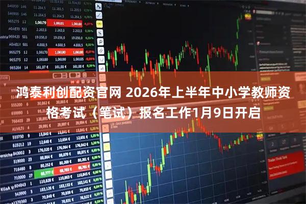鸿泰利创配资官网 2026年上半年中小学教师资格考试（笔试）报名工作1月9日开启