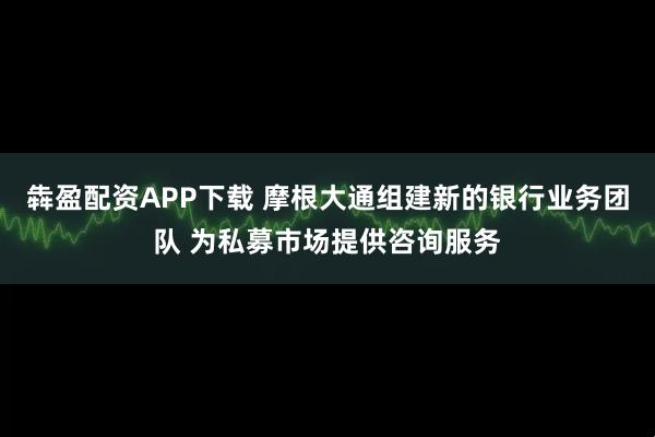 犇盈配资APP下载 摩根大通组建新的银行业务团队 为私募市场提供咨询服务