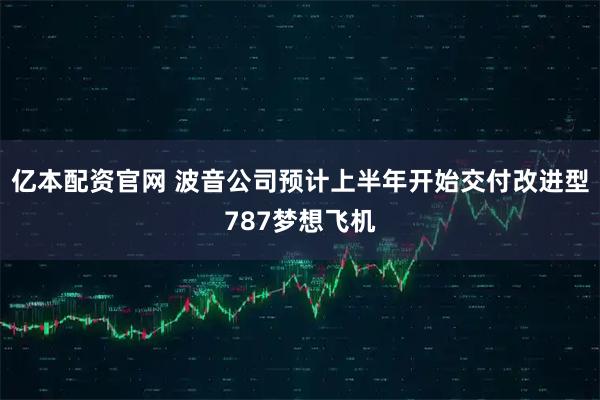 亿本配资官网 波音公司预计上半年开始交付改进型787梦想飞机