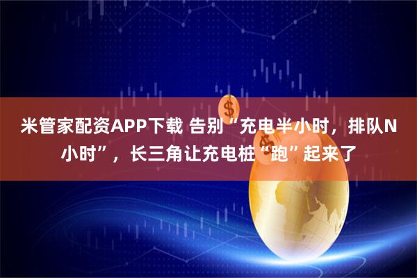米管家配资APP下载 告别“充电半小时，排队N小时”，长三角让充电桩“跑”起来了