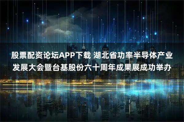 股票配资论坛APP下载 湖北省功率半导体产业发展大会暨台基股份六十周年成果展成功举办