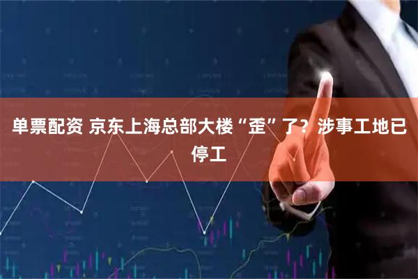 单票配资 京东上海总部大楼“歪”了？涉事工地已停工