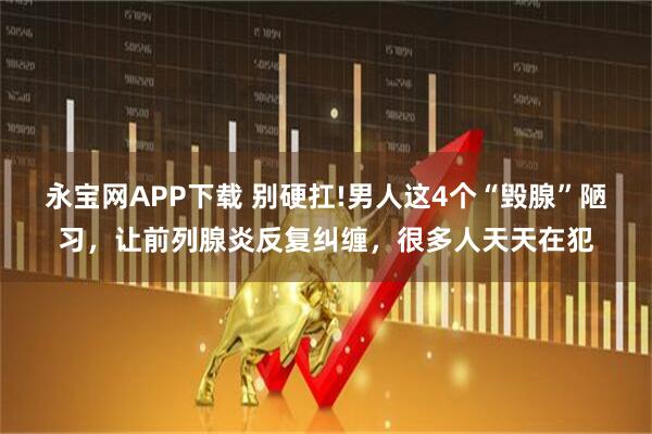 永宝网APP下载 别硬扛!男人这4个“毁腺”陋习，让前列腺炎反复纠缠，很多人天天在犯