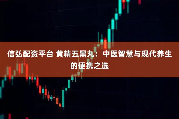 信弘配资平台 黄精五黑丸：中医智慧与现代养生的便携之选