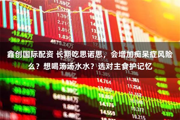 鑫创国际配资 长期吃思诺思，会增加痴呆症风险么？想喝汤汤水水？选对主食护记忆