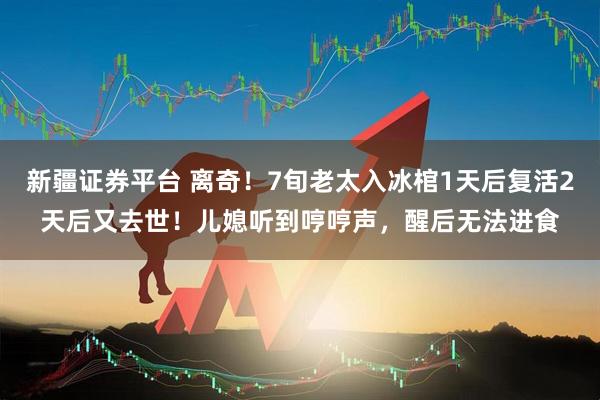 新疆证券平台 离奇！7旬老太入冰棺1天后复活2天后又去世！儿媳听到哼哼声，醒后无法进食
